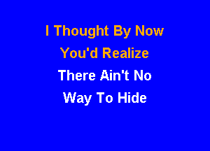 I Thought By Now
You'd Realize
There Ain't No

Way To Hide