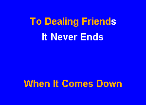 To Dealing Friends
It Never Ends

When It Comes Down