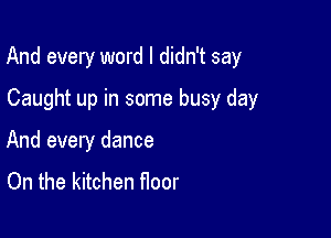 And every word I didn't say

Caught up in some busy day
And every dance
On the kitchen noor