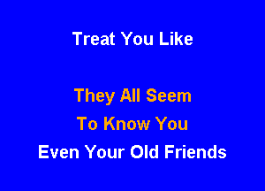 Treat You Like

They All Seem

To Know You
Even Your Old Friends