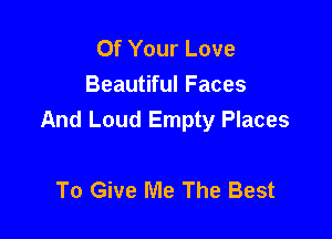 Of Your Love
Beautiful Faces

And Loud Empty Places

To Give Me The Best
