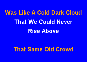 Was Like A Cold Dark Cloud
That We Could Never
Rise Above

That Same Old Crowd