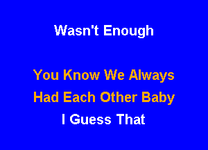 Wasn't Enough

You Know We Always
Had Each Other Baby
I Guess That