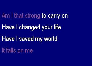 to carry on

Have I changed your life

Have I saved my world