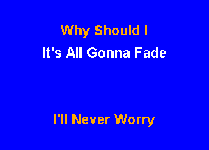 Why Should I
It's All Gonna Fade

I'll Never Worry