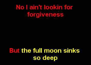 No I ain't lookin for
forgiveness

But the full moon sinks
so deep