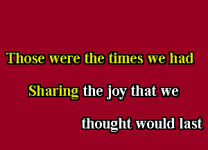 Those were the times we had

Sharing the joy that we

thought would last