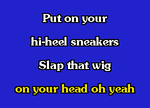 Put on your

hi-heel sneakers

Slap that wig

on your head oh yeah