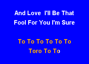 And Love I'll Be That
Fool For You I'm Sure

To To To To To To
Toro To To