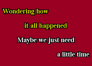 Wondering how

it all happened

Maybe we just need

a little time