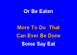 Or Be Eaten

More To Do That
Can Ever Be Done

Some Say Eat