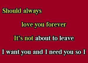 Should always
love you forever

It's not about to leave

I want you and I need you so I