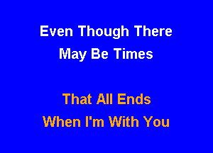 Even Though There
May Be Times

That All Ends
When I'm With You