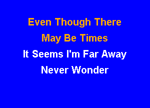 Even Though There
May Be Times

It Seems I'm Far Away
Never Wonder