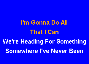 I'm Gonna Do All
That I Can

We're Heading For Something
Somewhere I've Never Been