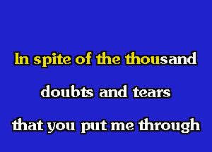 In spite of the thousand
doubts and tears

that you put me through