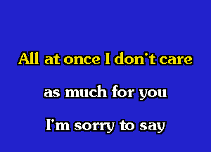 All at once I don't care

as much for you

I'm sorry to say