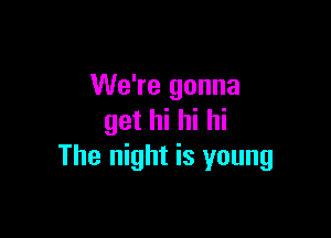 We're gonna

get hi hi hi
The night is young