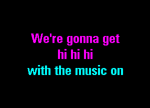 We're gonna get

hi hi hi
with the music on