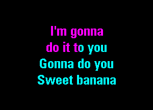 I'm gonna
do it to you

Gonna do you
Sweet banana