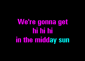 We're gonna get

hi hi hi
in the midday sun