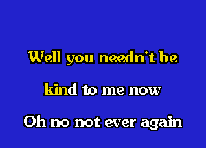 Well you needn't be

kind to me now

Oh no not ever again