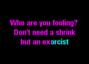 Who are you fooling?

Don't need a shrink
but an exorcist