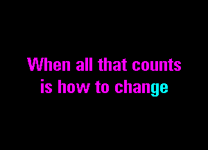 When all that counts

is how to change