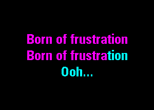 Born of frustration

Born of frustration
Ooh...