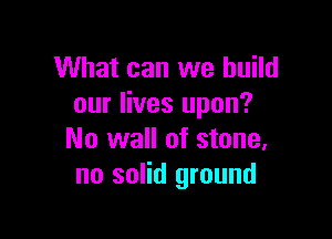 What can we build
our lives upon?

No wall of stone.
no solid ground