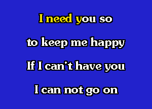 I need you so

to keep me happy

If I can't have you

I can not go on