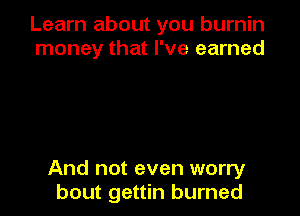 Learn about you burnin
money that I've earned

And not even worry
bout gettin burned