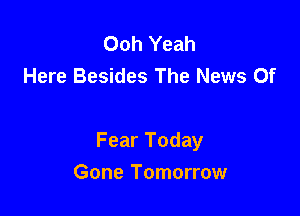 Ooh Yeah
Here Besides The News Of

Fear Today

Gone Tomorrow