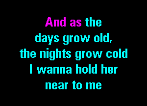 And as the
days grow old,

the nights grow cold
I wanna hold her
near to me