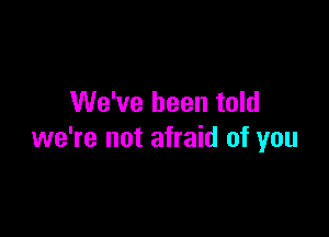 We've been told

we're not afraid of you