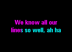 We know all our

lines so well, ah ha