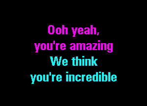 Ooh yeah,
you're amazing

We think
you're incredible