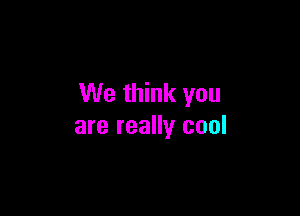 We think you

are really cool