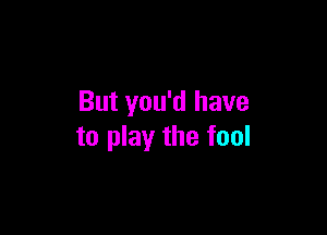 But you'd have

to play the fool