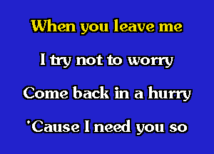 When you leave me
I try not to worry

Come back in a hurry

'Cause I need you so I