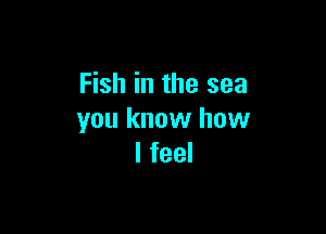 Fish in the sea

you know how
I feel