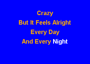 Crazy
But It Feels Alright

Every Day
And Every Night