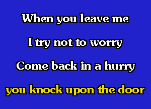 When you leave me
I try not to worry
Come back in a hurry

you knock upon the door