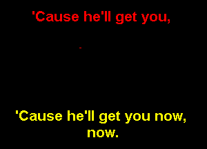 'Cause he'll get you,

'Cause he'll get you now,
now.