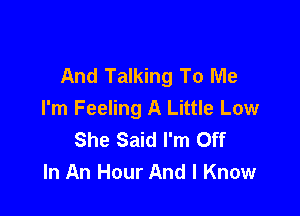 And Talking To Me

I'm Feeling A Little Low
She Said I'm Off
In An Hour And I Know