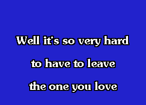 Well it's so very hard

to have to leave

the one you love