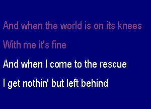 And when I come to the rescue
I get nothin' but left behind