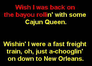 Wish I was back on
the bayou rollin' with some
Cajun Queen.

Wishin' I were a fast freight
train, oh, just a-chooglin'
on down to New Orleans.