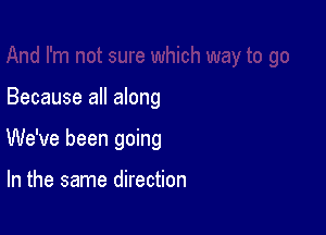 Because all along

We've been going

In the same direction