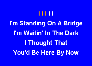 I'm Standing On A Bridge
I'm Waitin' In The Dark

I Thought That
You'd Be Here By Now